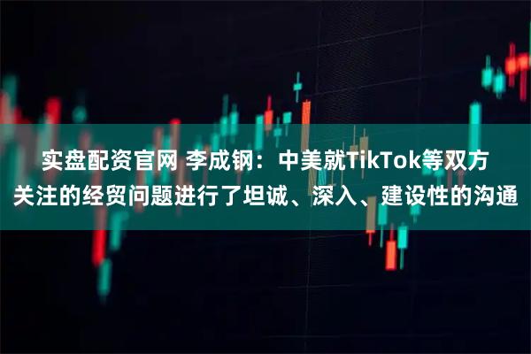 实盘配资官网 李成钢：中美就TikTok等双方关注的经贸问题进行了坦诚、深入、建设性的沟通