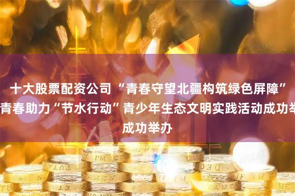 十大股票配资公司 “青春守望北疆构筑绿色屏障”——青春助力“节水行动”青少年生态文明实践活动成功举办