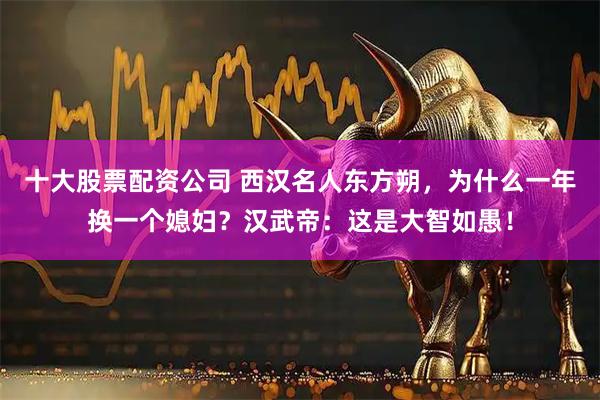 十大股票配资公司 西汉名人东方朔，为什么一年换一个媳妇？汉武帝：这是大智如愚！