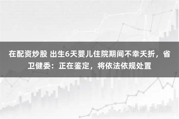 在配资炒股 出生6天婴儿住院期间不幸夭折，省卫健委：正在鉴定，将依法依规处置