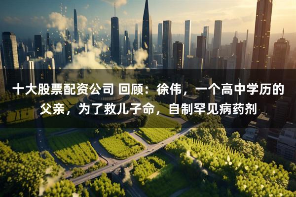十大股票配资公司 回顾：徐伟，一个高中学历的父亲，为了救儿子命，自制罕见病药剂