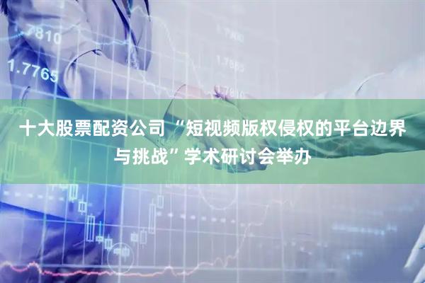 十大股票配资公司 “短视频版权侵权的平台边界与挑战”学术研讨会举办