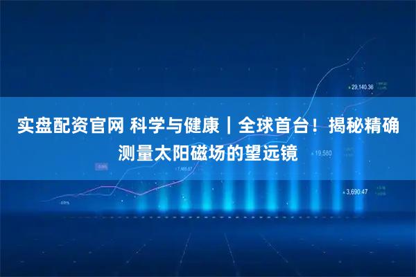 实盘配资官网 科学与健康｜全球首台！揭秘精确测量太阳磁场的望远镜