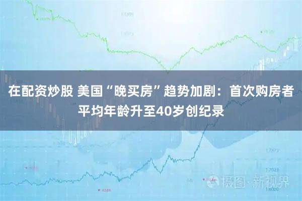 在配资炒股 美国“晚买房”趋势加剧：首次购房者平均年龄升至40岁创纪录
