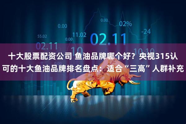 十大股票配资公司 鱼油品牌哪个好？央视315认可的十大鱼油品牌排名盘点：适合“三高”人群补充