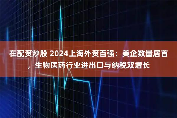 在配资炒股 2024上海外资百强：美企数量居首，生物医药行业进出口与纳税双增长