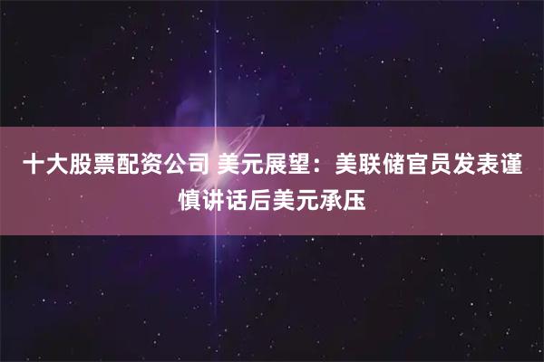 十大股票配资公司 美元展望：美联储官员发表谨慎讲话后美元承压