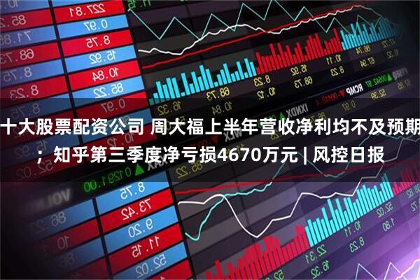 十大股票配资公司 周大福上半年营收净利均不及预期；知乎第三季度净亏损4670万元 | 风控日报