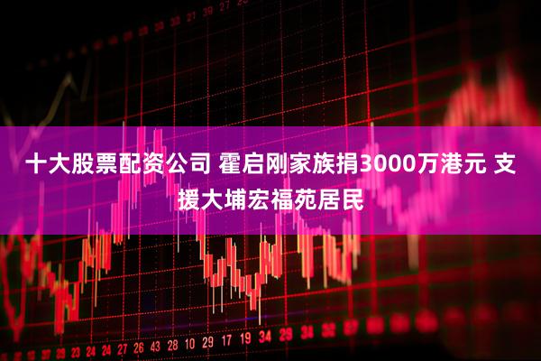 十大股票配资公司 霍启刚家族捐3000万港元 支援大埔宏福苑居民