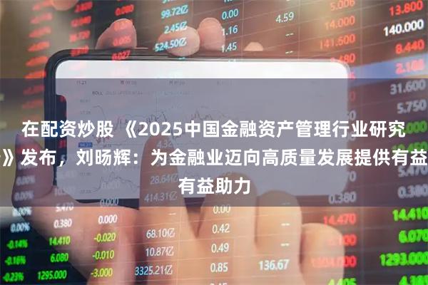 在配资炒股 《2025中国金融资产管理行业研究报告》发布，刘旸辉：为金融业迈向高质量发展提供有益助力