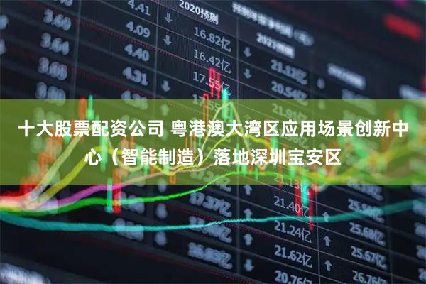 十大股票配资公司 粤港澳大湾区应用场景创新中心（智能制造）落地深圳宝安区