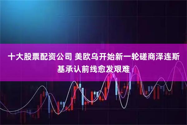 十大股票配资公司 美欧乌开始新一轮磋商　泽连斯基承认前线愈发艰难