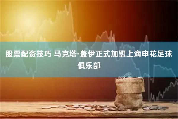 股票配资技巧 马克塔·盖伊正式加盟上海申花足球俱乐部