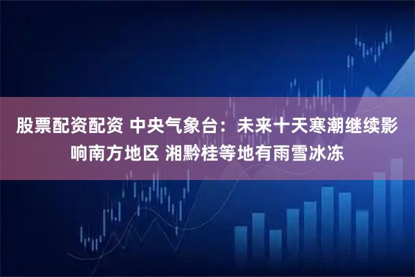 股票配资配资 中央气象台：未来十天寒潮继续影响南方地区 湘黔桂等地有雨雪冰冻