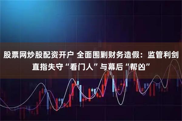 股票网炒股配资开户 全面围剿财务造假：监管利剑直指失守“看门人”与幕后“帮凶”