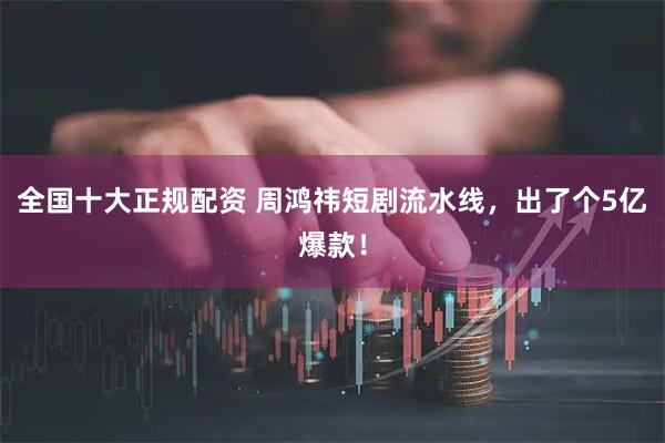 全国十大正规配资 周鸿祎短剧流水线，出了个5亿爆款！