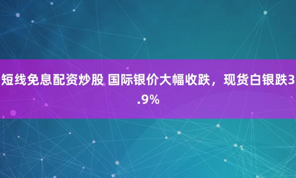短线免息配资炒股 国际银价大幅收跌，现货白银跌3.9%